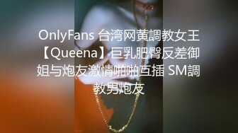 OnlyFans 台湾网黄調教女王【Queena】巨乳肥臀反差御姐与炮友激情啪啪互插 SM調教男炮友